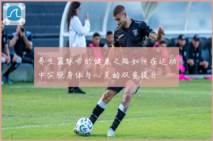 养生篮球帝的健康之路如何在运动中实现身体与心灵的双重提升