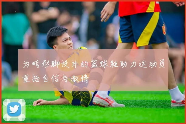 为畸形脚设计的篮球鞋助力运动员重拾自信与激情