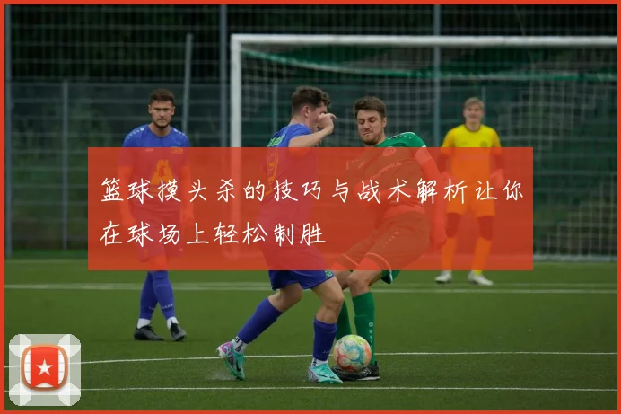 篮球摸头杀的技巧与战术解析让你在球场上轻松制胜