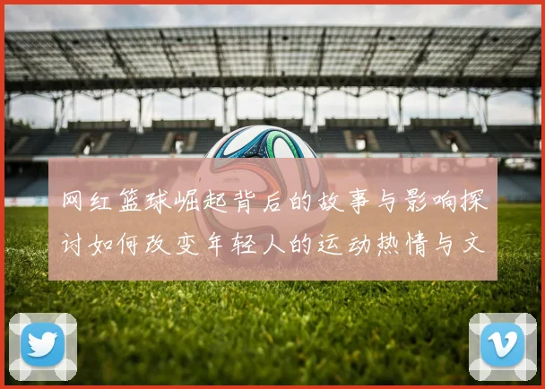 网红篮球崛起背后的故事与影响探讨如何改变年轻人的运动热情与文化认同