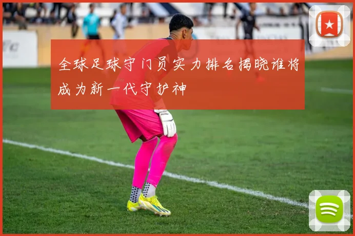 全球足球守门员实力排名揭晓谁将成为新一代守护神