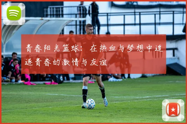 青春阳光篮球：在热血与梦想中追逐青春的激情与友谊