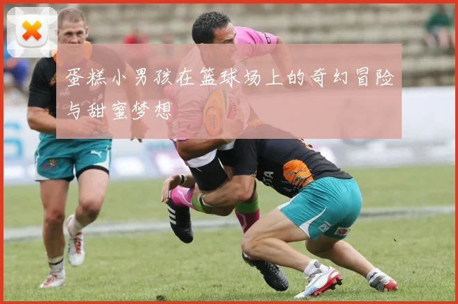 蛋糕小男孩在篮球场上的奇幻冒险与甜蜜梦想