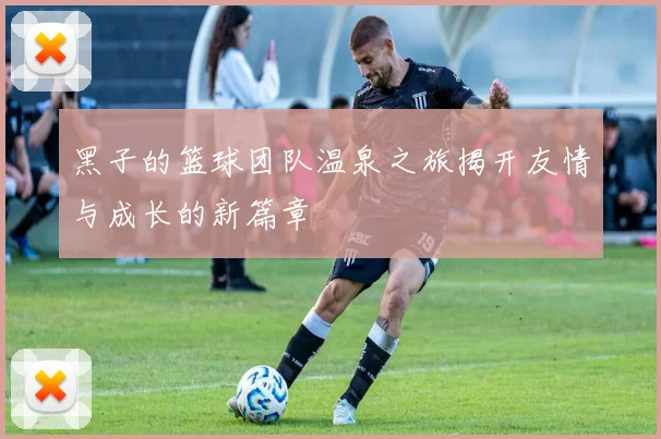 黑子的篮球团队温泉之旅揭开友情与成长的新篇章